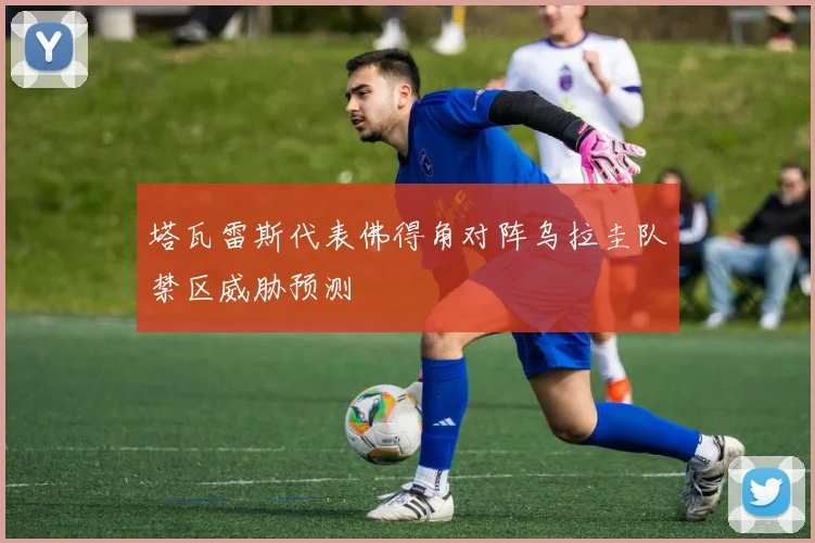 塔瓦雷斯代表佛得角对阵乌拉圭队禁区威胁预测