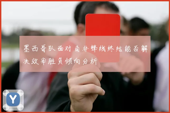墨西哥队面对南非锋线终结能否解决效率胜负倾向分析
