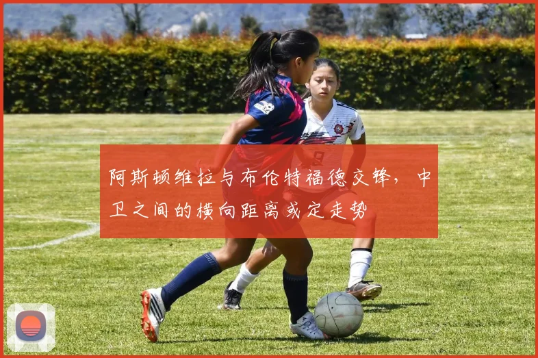 阿斯顿维拉与布伦特福德交锋，中卫之间的横向距离或定走势