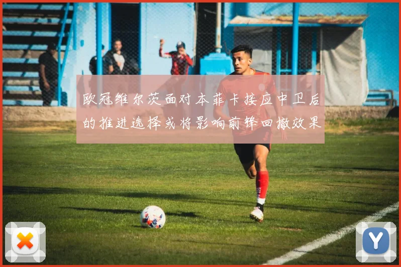 欧冠维尔茨面对本菲卡接应中卫后的推进选择或将影响前锋回撤效果