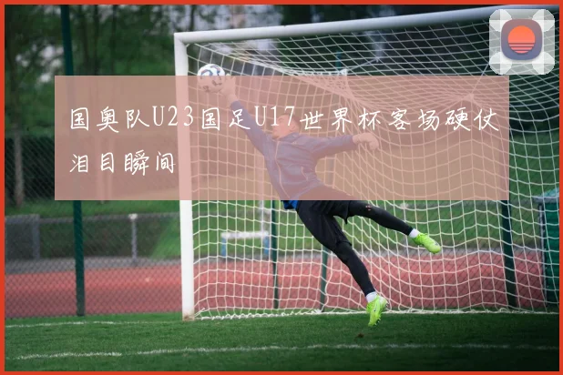 国奥队U23国足U17世界杯客场硬仗泪目瞬间
