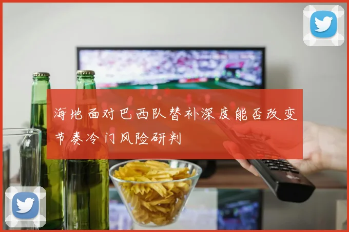 海地面对巴西队替补深度能否改变节奏冷门风险研判