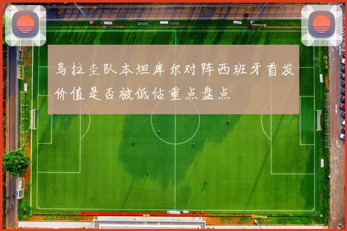 乌拉圭队本坦库尔对阵西班牙首发价值是否被低估重点盘点