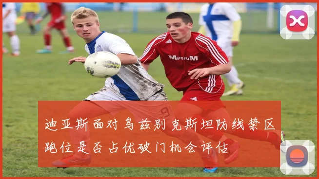 迪亚斯面对乌兹别克斯坦防线禁区跑位是否占优破门机会评估