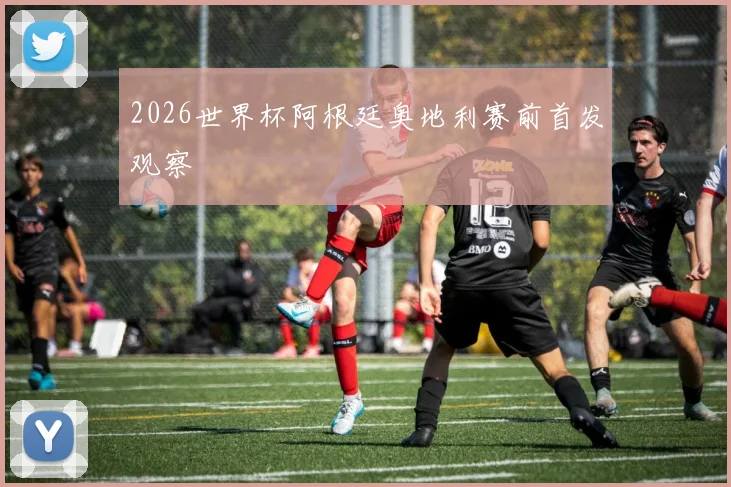 2026世界杯阿根廷奥地利赛前首发观察