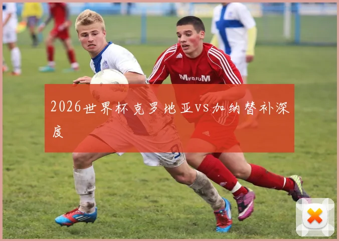 2026世界杯克罗地亚vs加纳替补深度