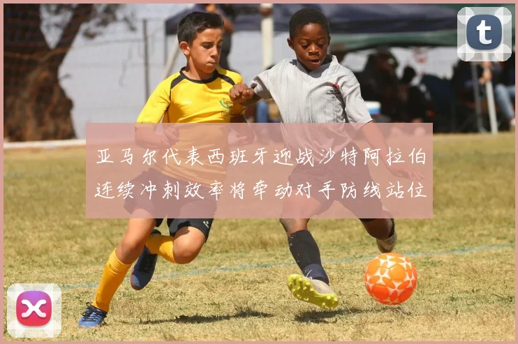 亚马尔代表西班牙迎战沙特阿拉伯连续冲刺效率将牵动对手防线站位
