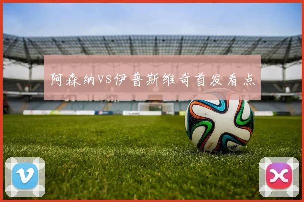 阿森纳vs伊普斯维奇首发看点