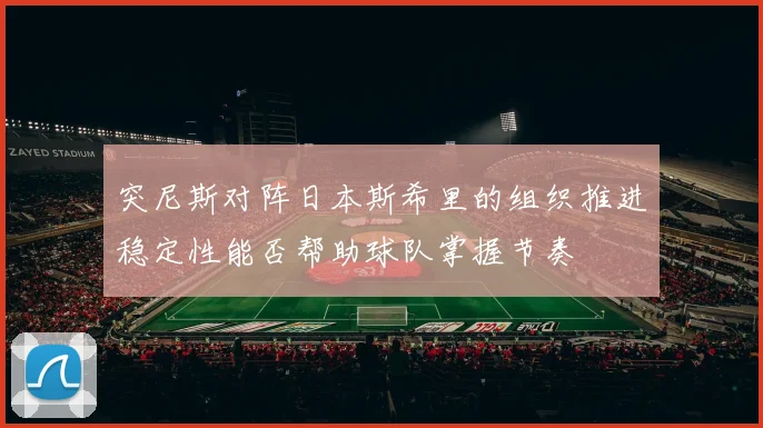 突尼斯对阵日本斯希里的组织推进稳定性能否帮助球队掌握节奏