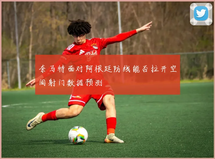 奈马特面对阿根廷防线能否拉开空间射门数据预测