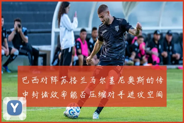 巴西对阵苏格兰马尔基尼奥斯的传中封堵效率能否压缩对手进攻空间