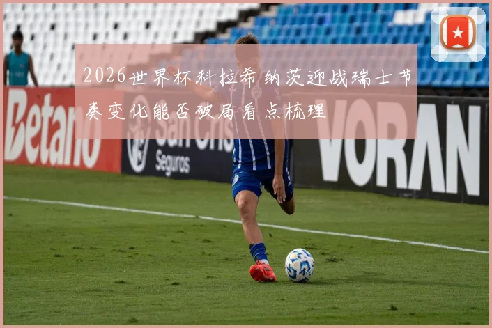 2026世界杯科拉希纳茨迎战瑞士节奏变化能否破局看点梳理